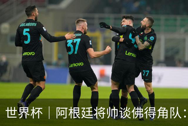 世界杯｜阿根廷将帅谈佛得角队：难缠、强大……