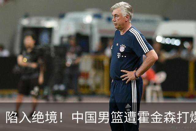 陷入绝境！中国男篮遭霍金森打爆 末轮不胜将无缘世界杯